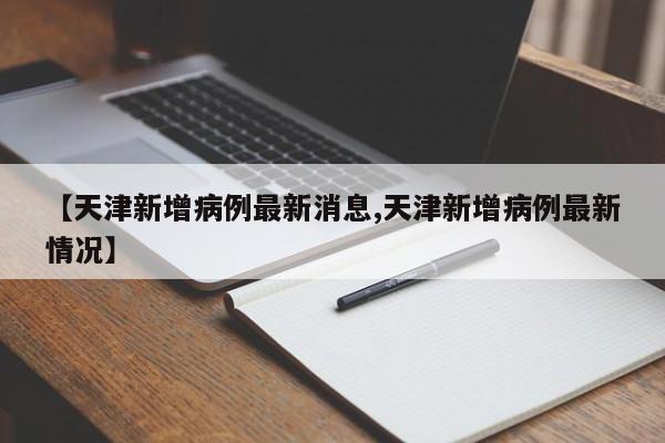 【天津新增病例最新消息,天津新增病例最新情况】