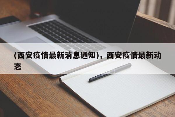 (西安疫情最新消息通知),西安疫情最新动态