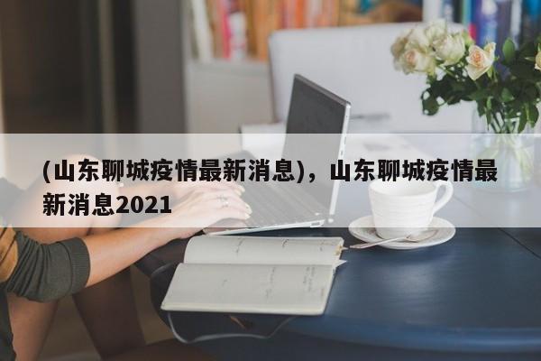 (山东聊城疫情最新消息),山东聊城疫情最新消息2021