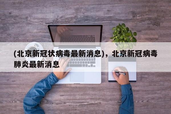 (北京新冠状病毒最新消息),北京新冠病毒肺炎最新消息