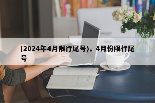(2024年4月限行尾号),4月份限行尾号