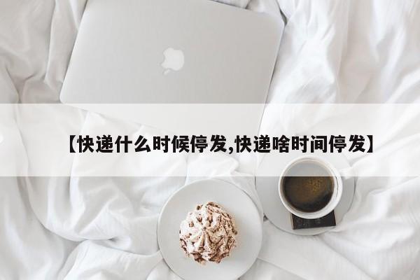 【快递什么时候停发,快递啥时间停发】