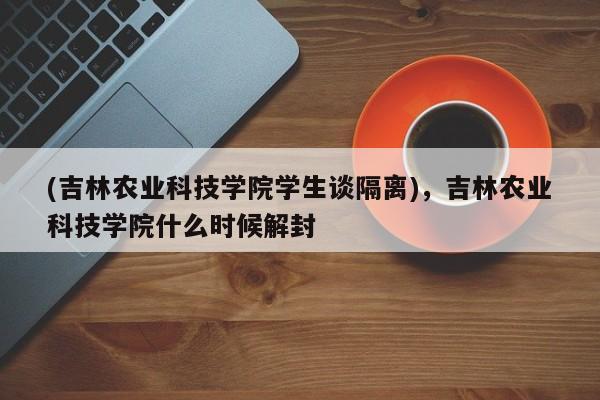 (吉林农业科技学院学生谈隔离),吉林农业科技学院什么时候解封