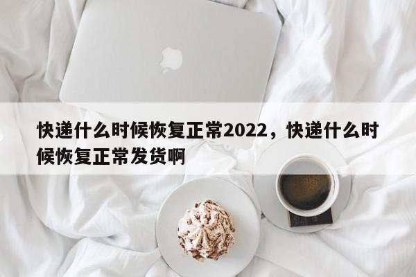 快递什么时候恢复正常2022,快递什么时候恢复正常发货啊