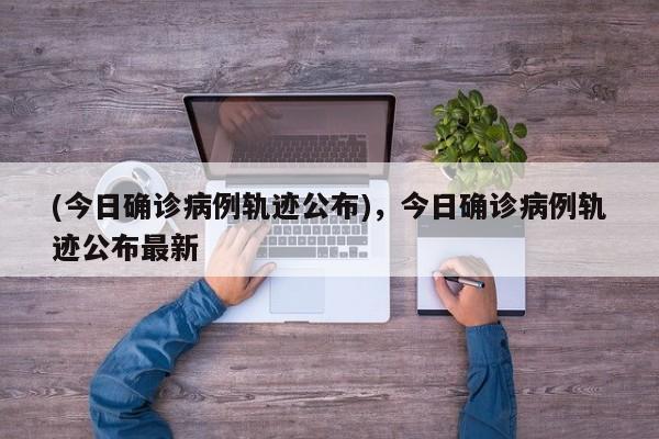 (今日确诊病例轨迹公布),今日确诊病例轨迹公布最新