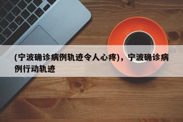 (宁波确诊病例轨迹令人心疼),宁波确诊病例行动轨迹