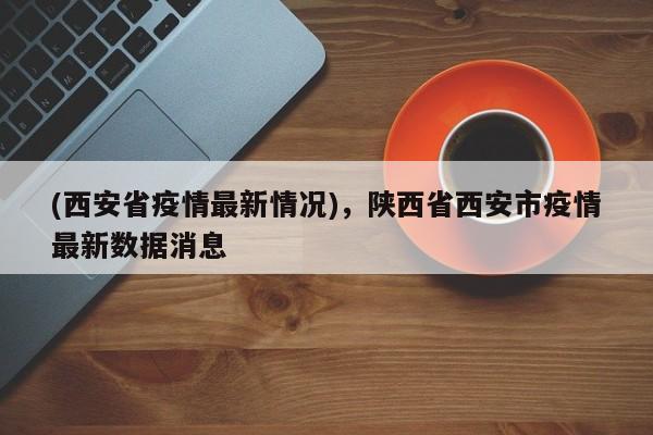 (西安省疫情最新情况),陕西省西安市疫情最新数据消息